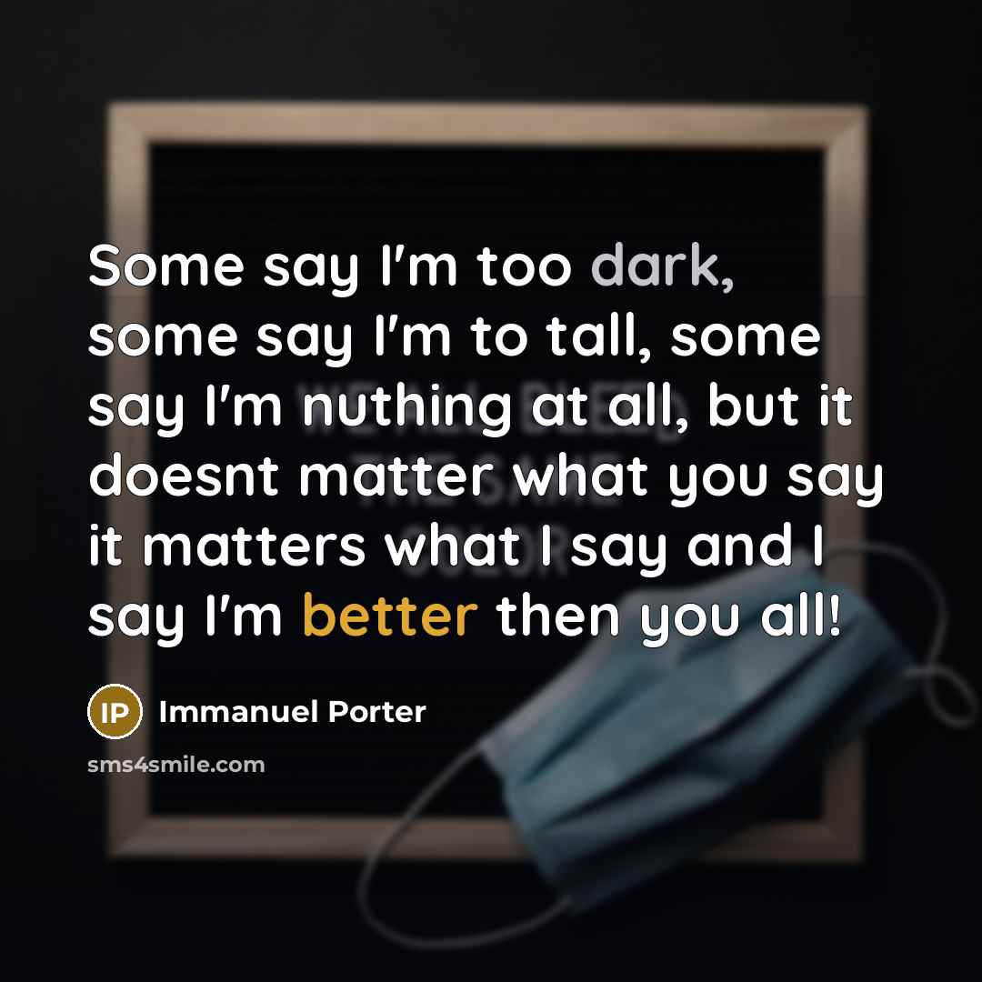 “Some say I'm too dark, some say I'm to tall, some say I'm nuthing at all, but it doesnt matter what you say it matters what I say and I say I'm better then you all!” quote by Immanuel Porter