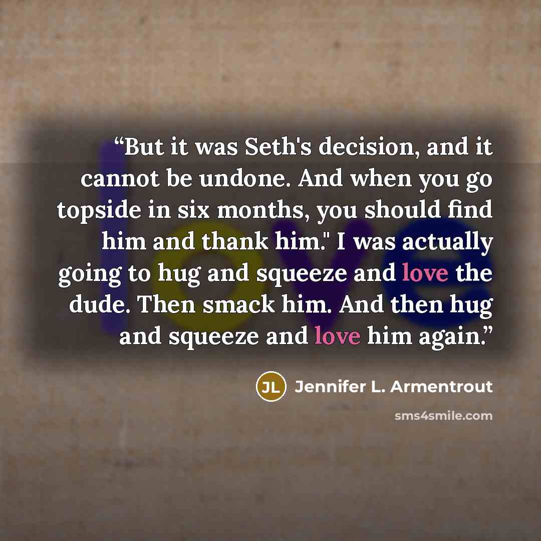 “But it was Seth's decision, and it cannot be undone. And when you go topside in six months, you should find him and thank him." I was actually going to hug and squeeze and love the dude. Then smack him. And then hug and squeeze and love him again.” quote by Jennifer L. Armentrout
