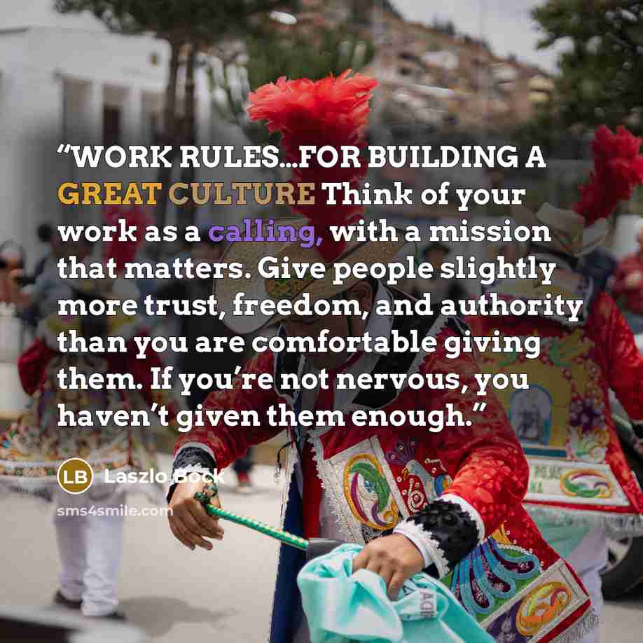 “WORK RULES…FOR BUILDING A GREAT CULTURE Think of your work as a calling, with a mission that matters. Give people slightly more trust, freedom, and authority than you are comfortable giving them. If you’re not nervous, you haven’t given them enough.” quote by Laszlo Bock