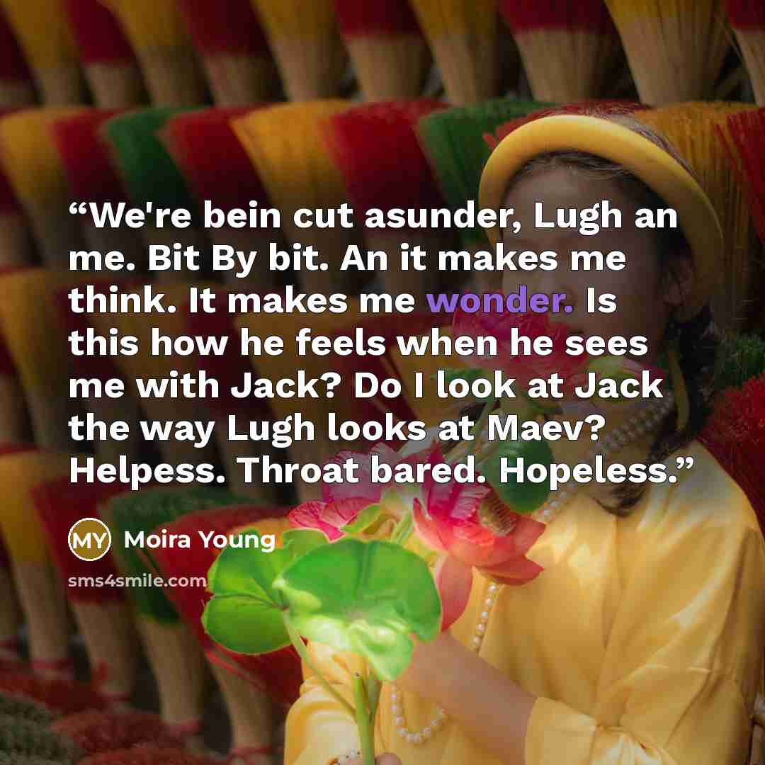 “We're bein cut asunder, Lugh an me. Bit By bit. An it makes me think. It makes me wonder. Is this how he feels when he sees me with Jack? Do I look at Jack the way Lugh looks at Maev? Helpess. Throat bared. Hopeless.” quote by Moira Young