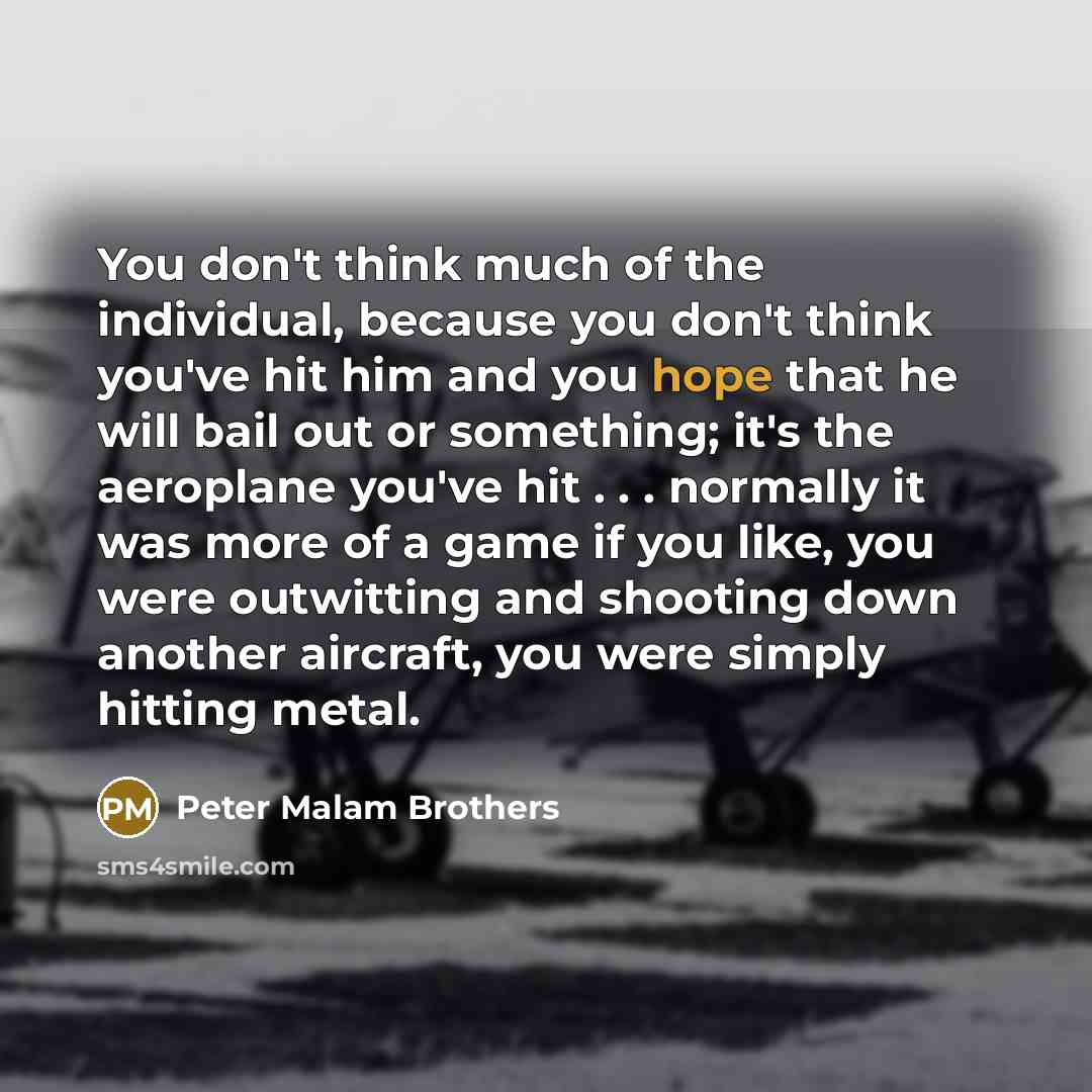 “You don't think much of the individual, because you don't think you've hit him and you hope that he will bail out or something; it's the aeroplane you've hit . . . normally it was more of a game if you like, you were outwitting and shooting down another aircraft, you were simply hitting metal.” quote by Peter Malam Brothers