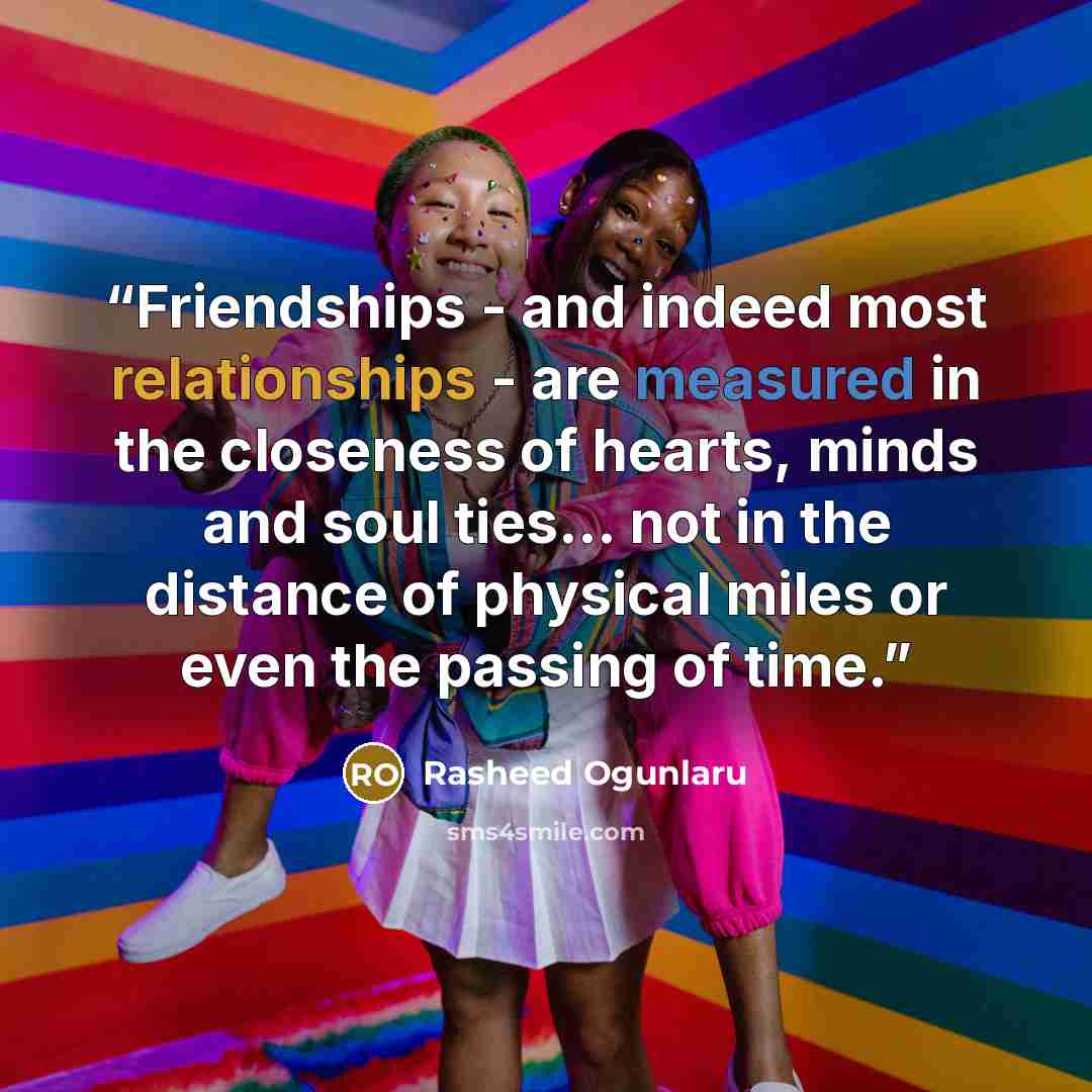 “Friendships - and indeed most relationships - are measured in the closeness of hearts, minds and soul ties... not in the distance of physical miles or even the passing of time.” quote by Rasheed Ogunlaru