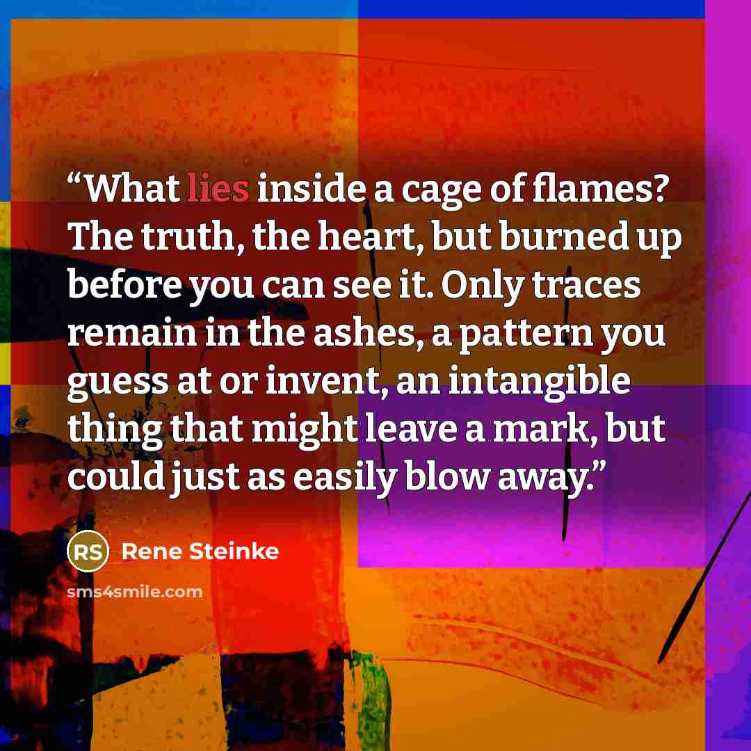 “What lies inside a cage of flames? The truth, the heart, but burned up before you can see it. Only traces remain in the ashes, a pattern you guess at or invent, an intangible thing that might leave a mark, but could just as easily blow away.” quote by Rene Steinke