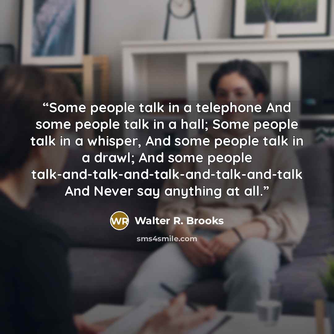 “Some people talk in a telephone And some people talk in a hall; Some people talk in a whisper, And some people talk in a drawl; And some people talk-and-talk-and-talk-and-talk-and-talk And Never say anything at all.” quote by Walter R. Brooks