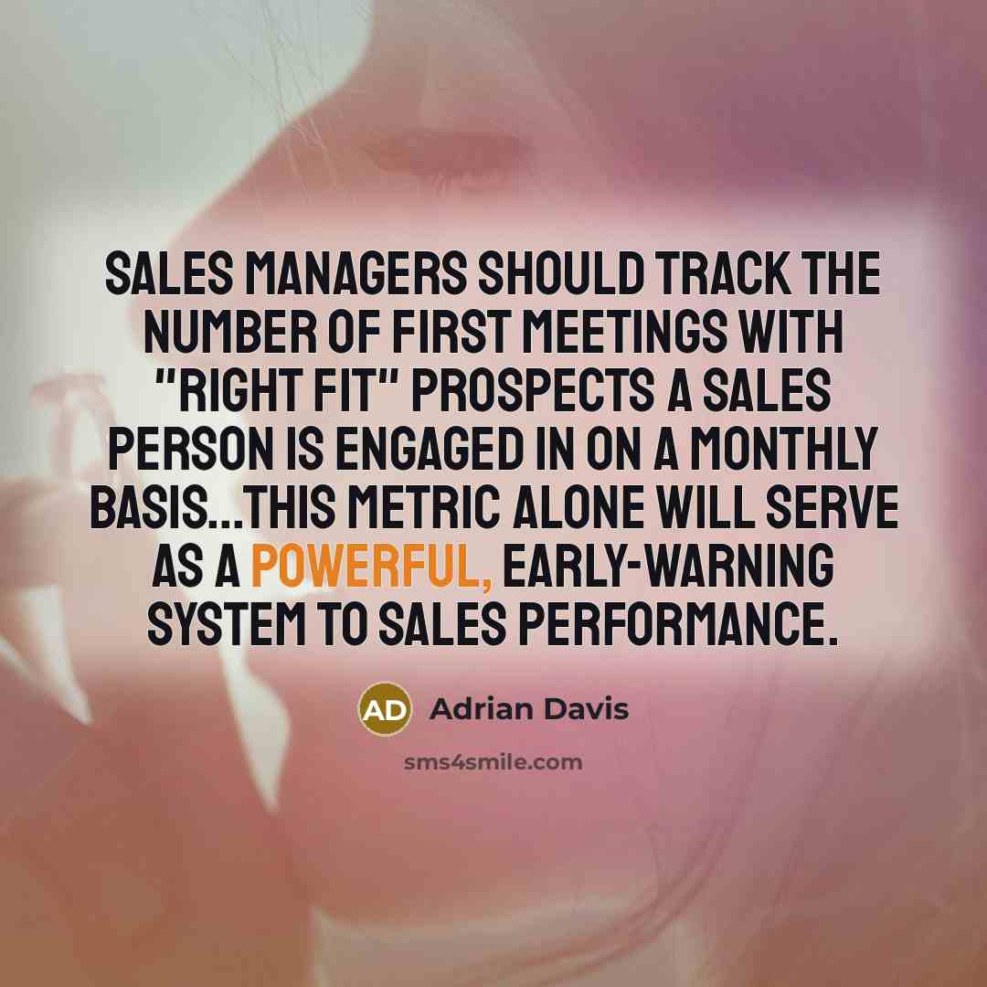 “Sales managers should track the number of first meetings with "right fit" prospects a sales person is engaged in on a monthly basis...This metric alone will serve as a powerful, early-warning system to sales performance.” quote by Adrian Davis