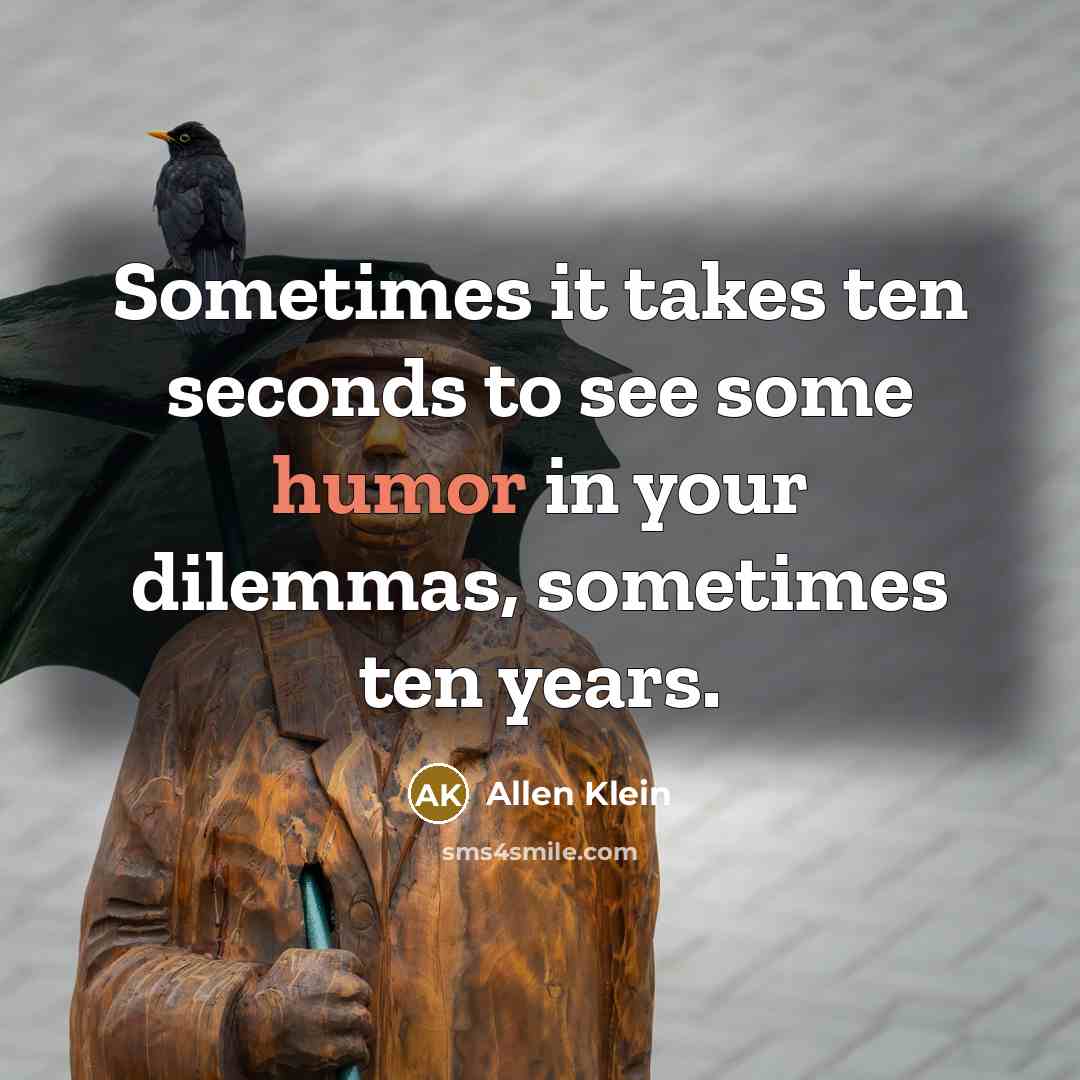 “Sometimes it takes ten seconds to see some humor in your dilemmas, sometimes ten years.” quote by Allen Klein