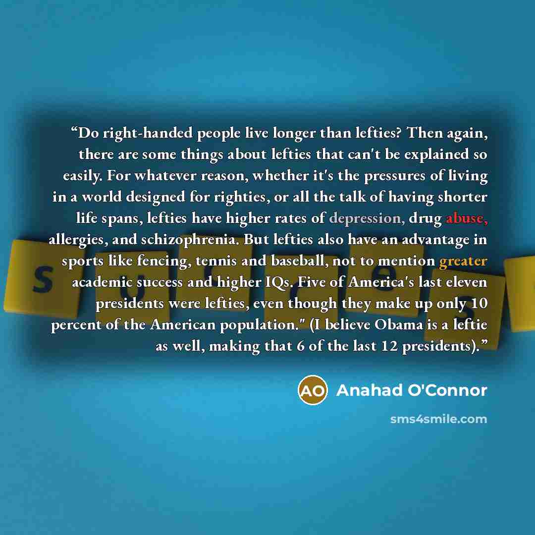 “Do right-handed people live longer than lefties? Then again, there are some things about lefties that can't be explained so easily. For whatever reason, whether it's the pressures of living in a world designed for righties, or all the talk of having shorter life spans, lefties have higher rates of…” quote by Anahad O'Connor