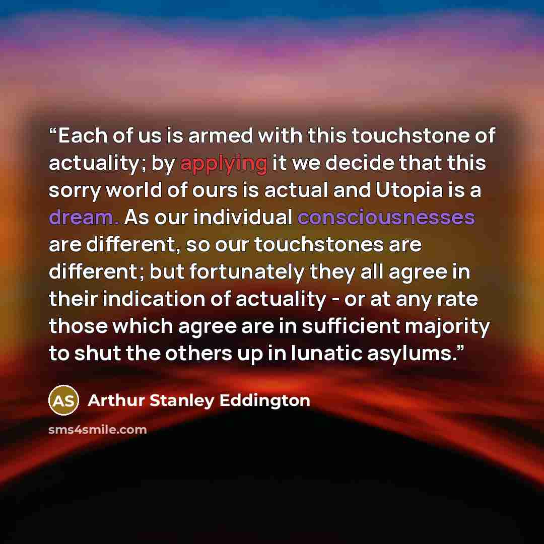 “Each of us is armed with this touchstone of actuality; by applying it we decide that this sorry world of ours is actual and Utopia is a dream. As our individual consciousnesses are different, so our touchstones are different; but fortunately they all agree in their indication of actuality - or at…” quote by Arthur Stanley Eddington