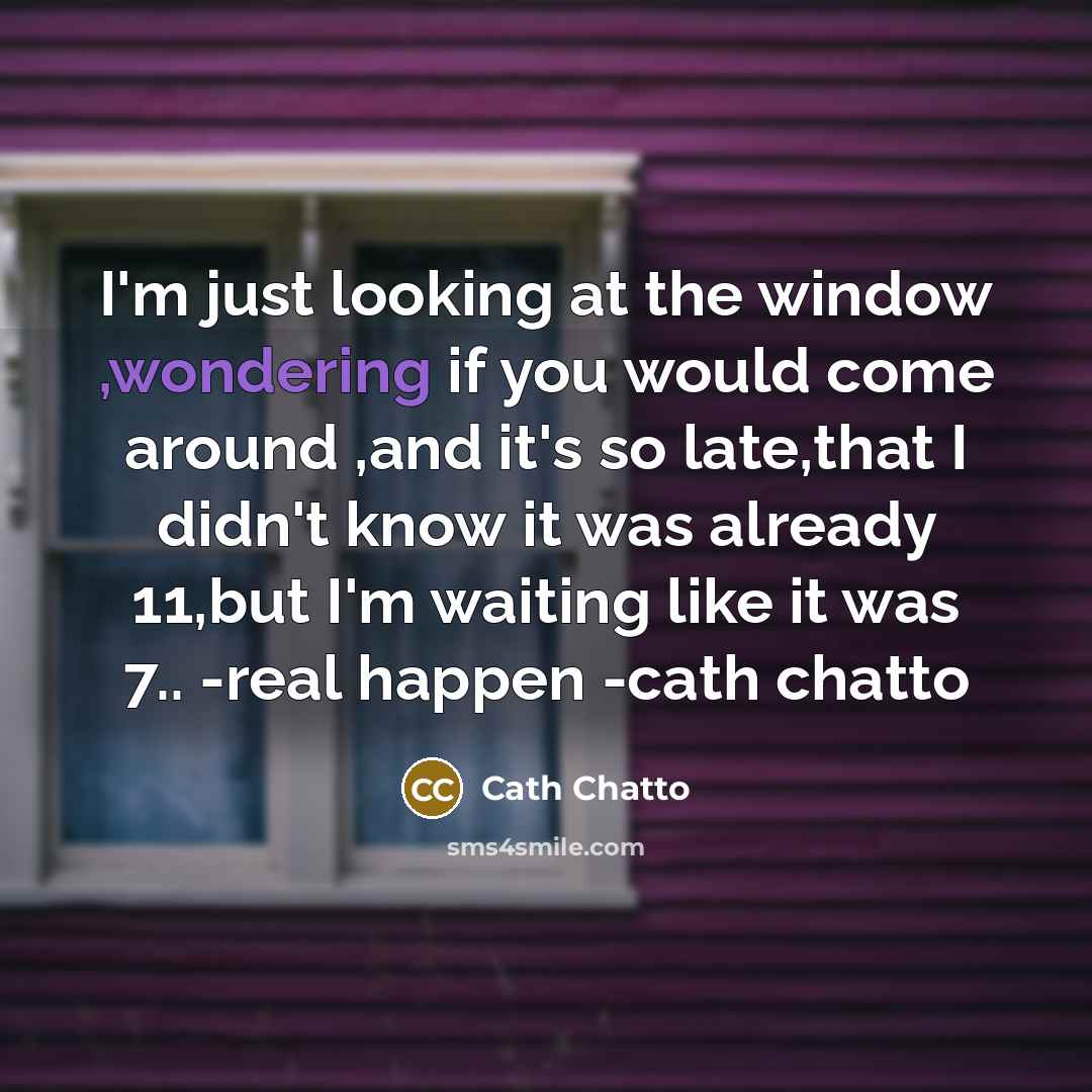 “I'm just looking at the window ,wondering if you would come around ,and it's so late,that I didn't know it was already 11,but I'm waiting like it was 7.. -real happen -cath chatto” quote by Cath Chatto