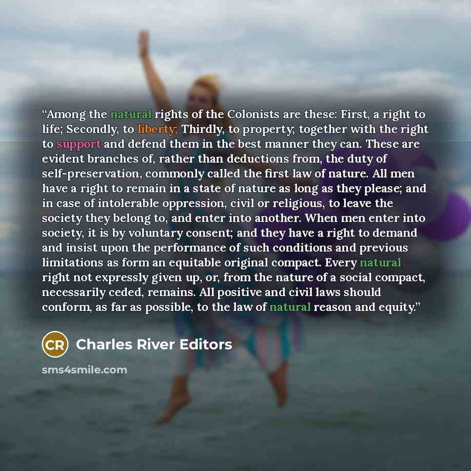 “Among the natural rights of the Colonists are these: First, a right to life; Secondly, to liberty; Thirdly, to property; together with the right to support and defend them in the best manner they can. These are evident branches of, rather than deductions from, the duty of self-preservation…” quote by Charles River Editors