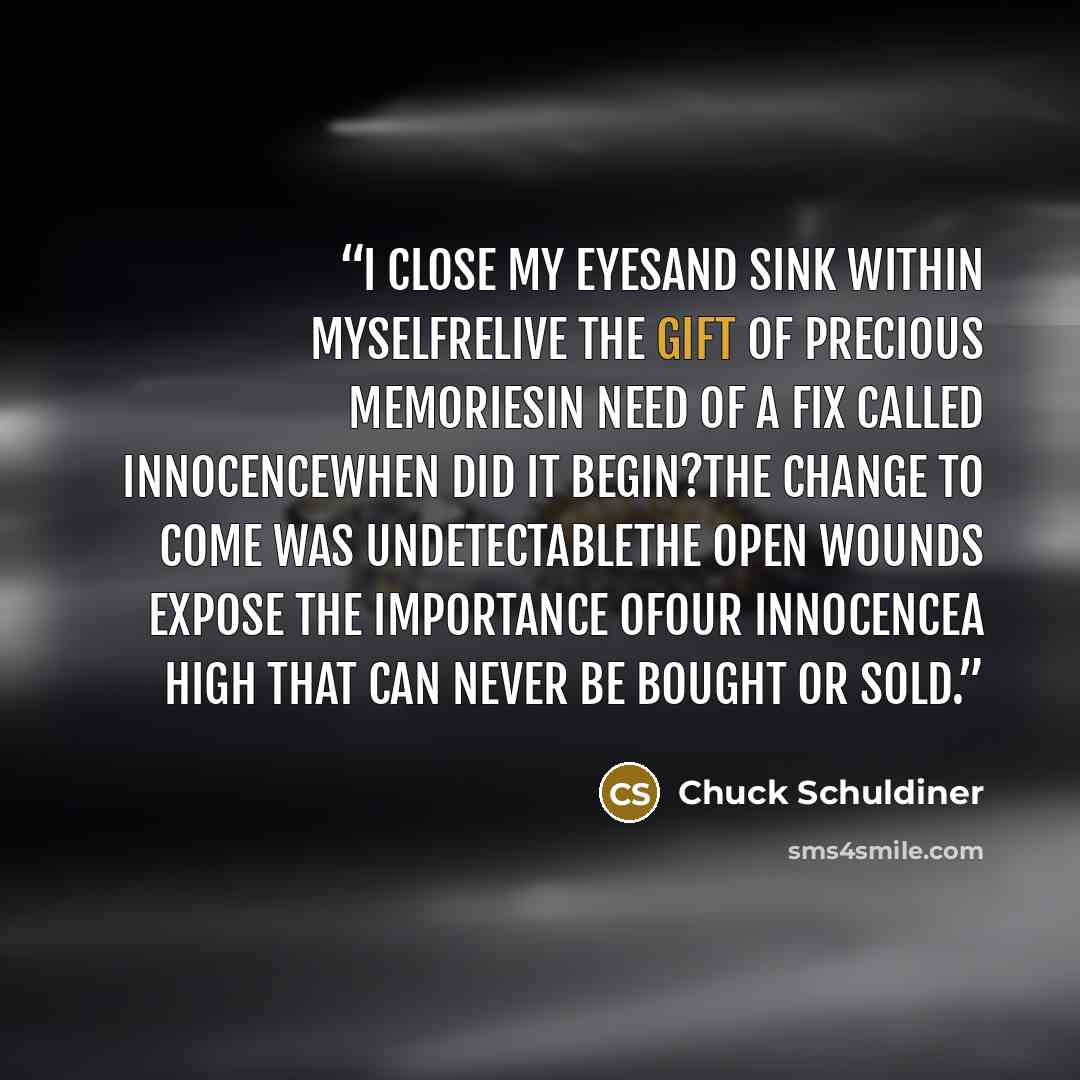 “I close my eyesAnd sink within myselfRelive the gift of precious memoriesIn need of a fix called innocenceWhen did it begin?The change to come was undetectableThe open wounds expose the importance ofOur innocenceA high that can never be bought or sold.” quote by Chuck Schuldiner