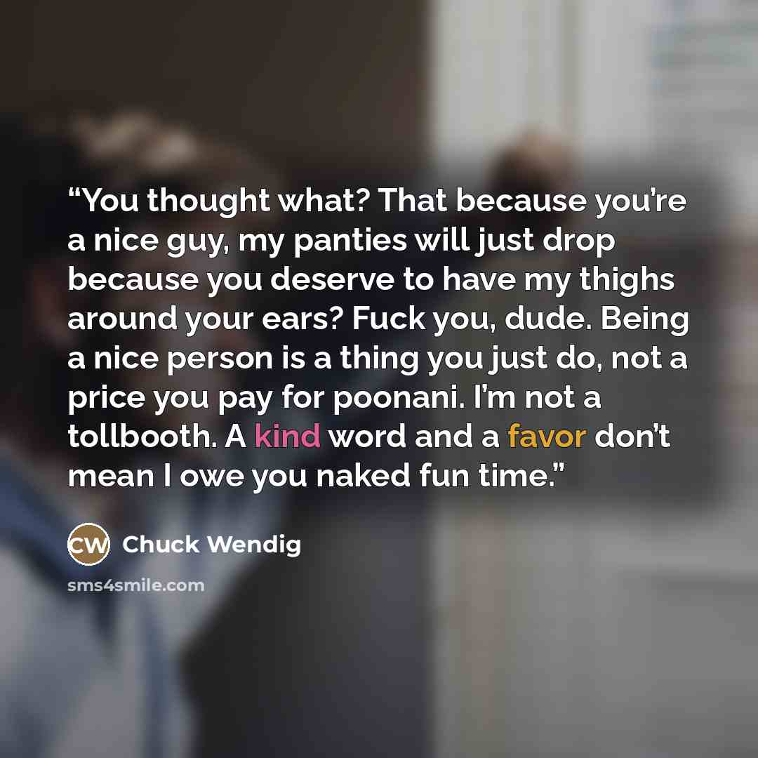 “You thought what? That because you’re a nice guy, my panties will just drop because you deserve to have my thighs around your ears? Fuck you, dude. Being a nice person is a thing you just do, not a price you pay for poonani. I’m not a tollbooth. A kind word and a favor don’t mean I owe you naked…” quote by Chuck Wendig