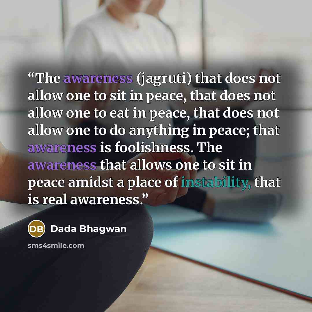 “The awareness (jagruti) that does not allow one to sit in peace, that does not allow one to eat in peace, that does not allow one to do anything in peace; that awareness is foolishness. The awareness that allows one to sit in peace amidst a place of instability, that is real awareness.” quote by Dada Bhagwan