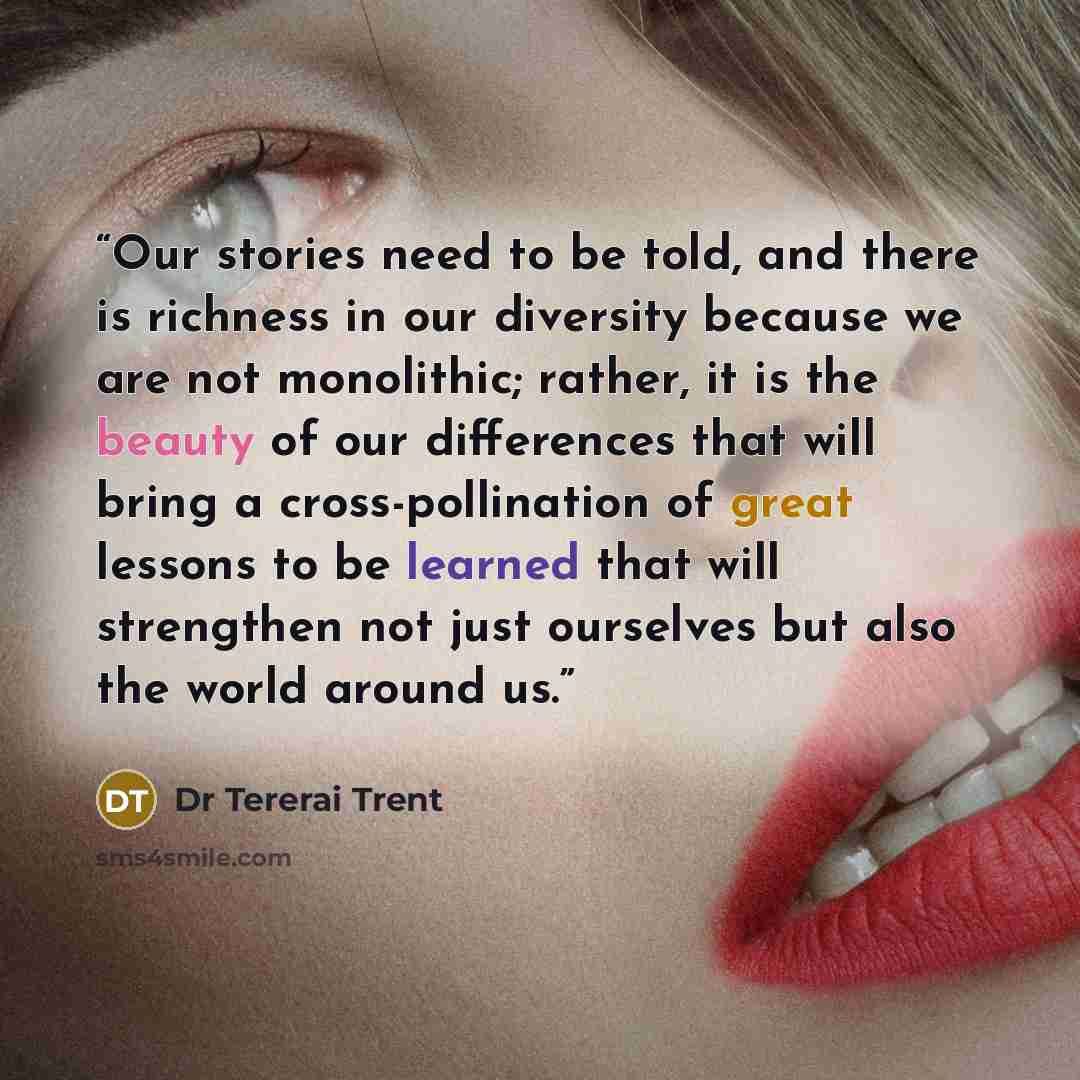 “Our stories need to be told, and there is richness in our diversity because we are not monolithic; rather, it is the beauty of our differences that will bring a cross-pollination of great lessons to be learned that will strengthen not just ourselves but also the world around us.” quote by Dr Tererai Trent