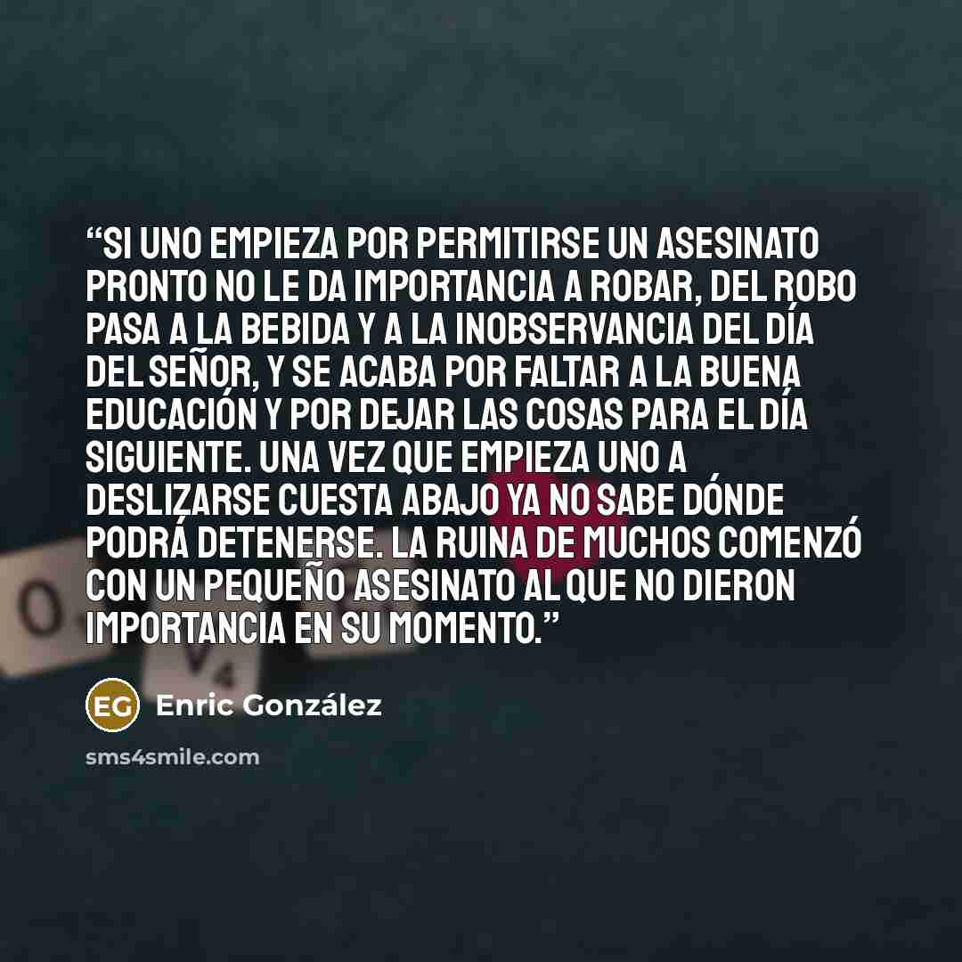 “Si uno empieza por permitirse un asesinato pronto no le da importancia a robar, del robo pasa a la bebida y a la inobservancia del día del Señor, y se acaba por faltar a la buena educación y por dejar las cosas para el día siguiente. Una vez que empieza uno a deslizarse cuesta abajo ya no sabe…” quote by Enric González