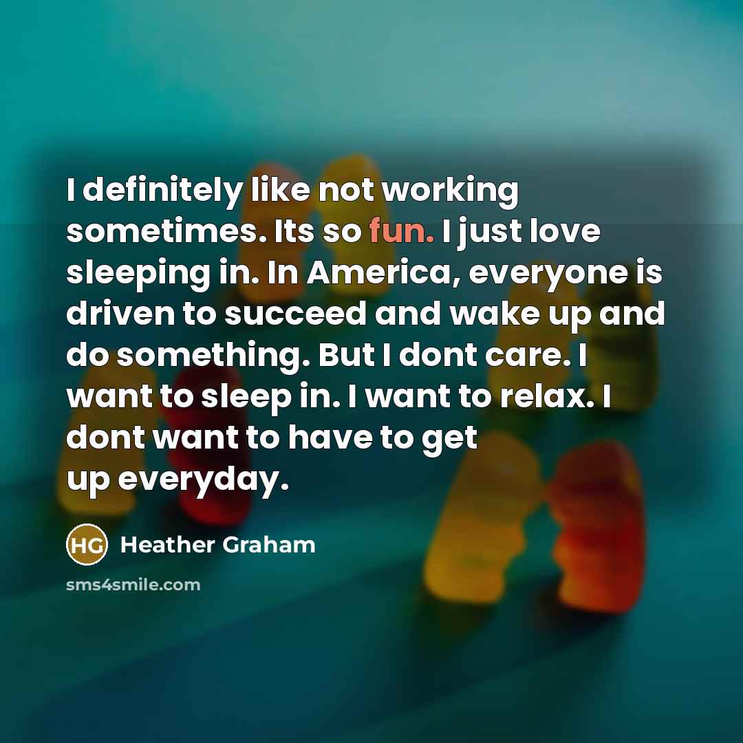 “I definitely like not working sometimes. Its so fun. I just love sleeping in. In America, everyone is driven to succeed and wake up and do something. But I dont care. I want to sleep in. I want to relax. I dont want to have to get up everyday.” quote by Heather Graham