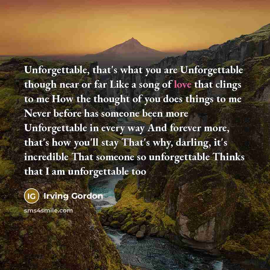 “Unforgettable, that's what you are Unforgettable though near or far Like a song of love that clings to me How the thought of you does things to me Never before has someone been more Unforgettable in every way And forever more, that's how you'll stay That's why, darling, it's incredible That…” quote by Irving Gordon