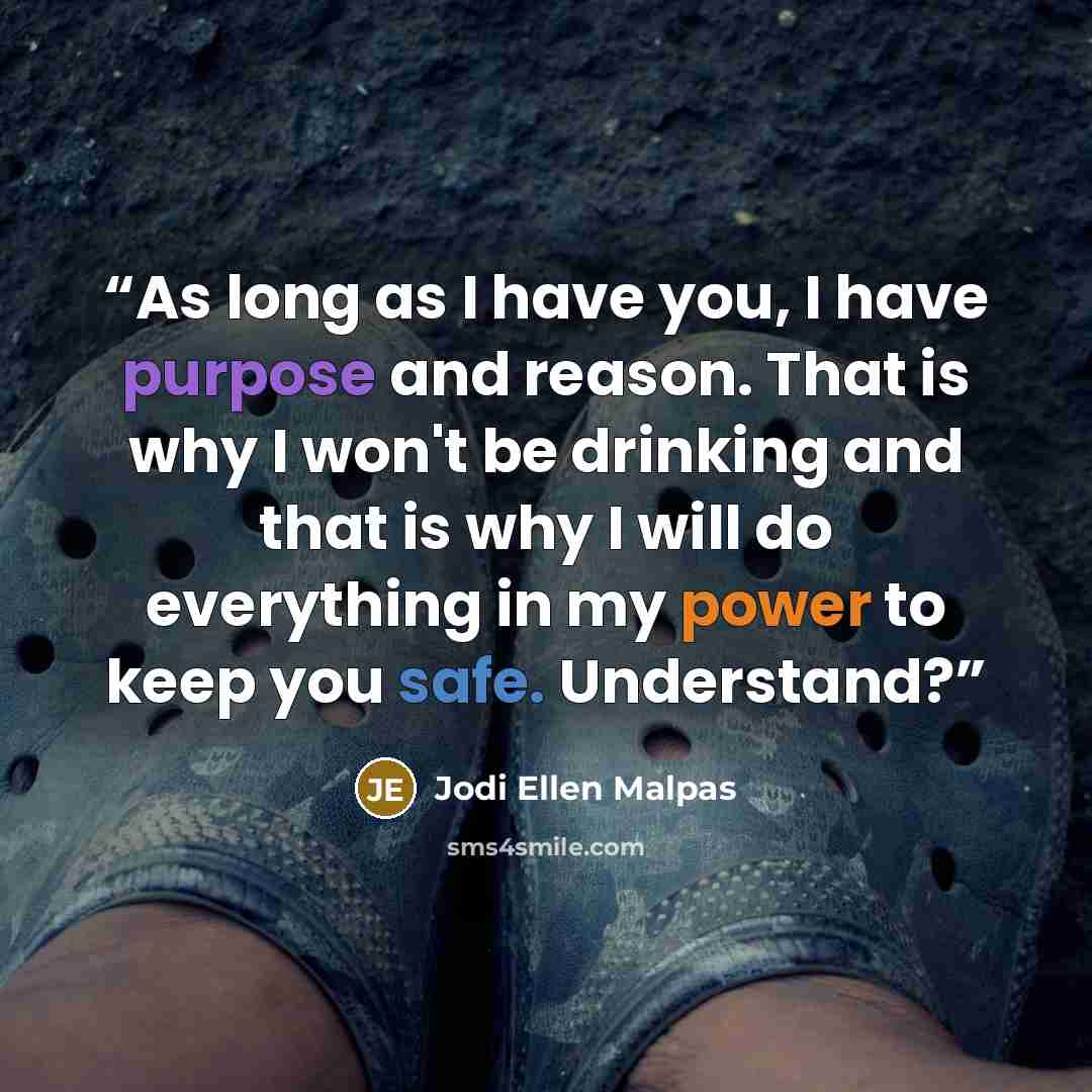 “As long as I have you, I have purpose and reason. That is why I won't be drinking and that is why I will do everything in my power to keep you safe. Understand?” quote by Jodi Ellen Malpas