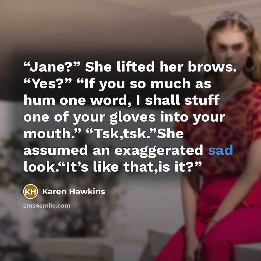 “Jane?” She lifted her brows. “Yes?” “If you so much as hum one word, I shall stuff one of your gloves into your mouth.” “Tsk,tsk.”She assumed an exaggerated sad look.“It’s like that,is it?” quote by Karen Hawkins