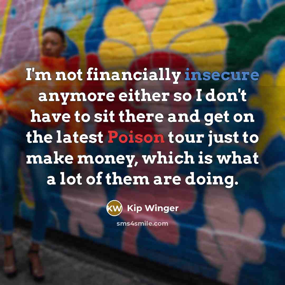 “I'm not financially insecure anymore either so I don't have to sit there and get on the latest Poison tour just to make money, which is what a lot of them are doing.” quote by Kip Winger