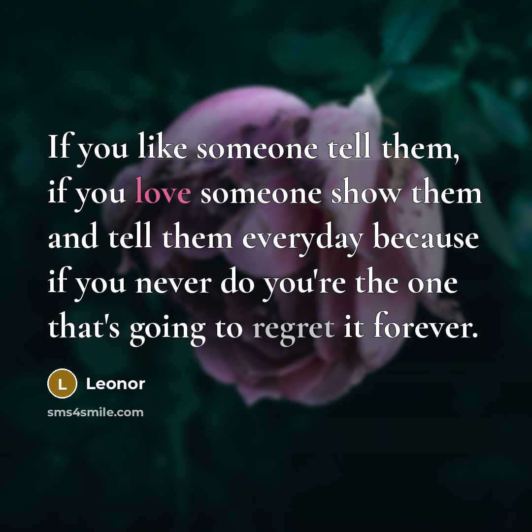 “If you like someone tell them, if you love someone show them and tell them everyday because if you never do you're the one that's going to regret it forever.” quote by Leonor