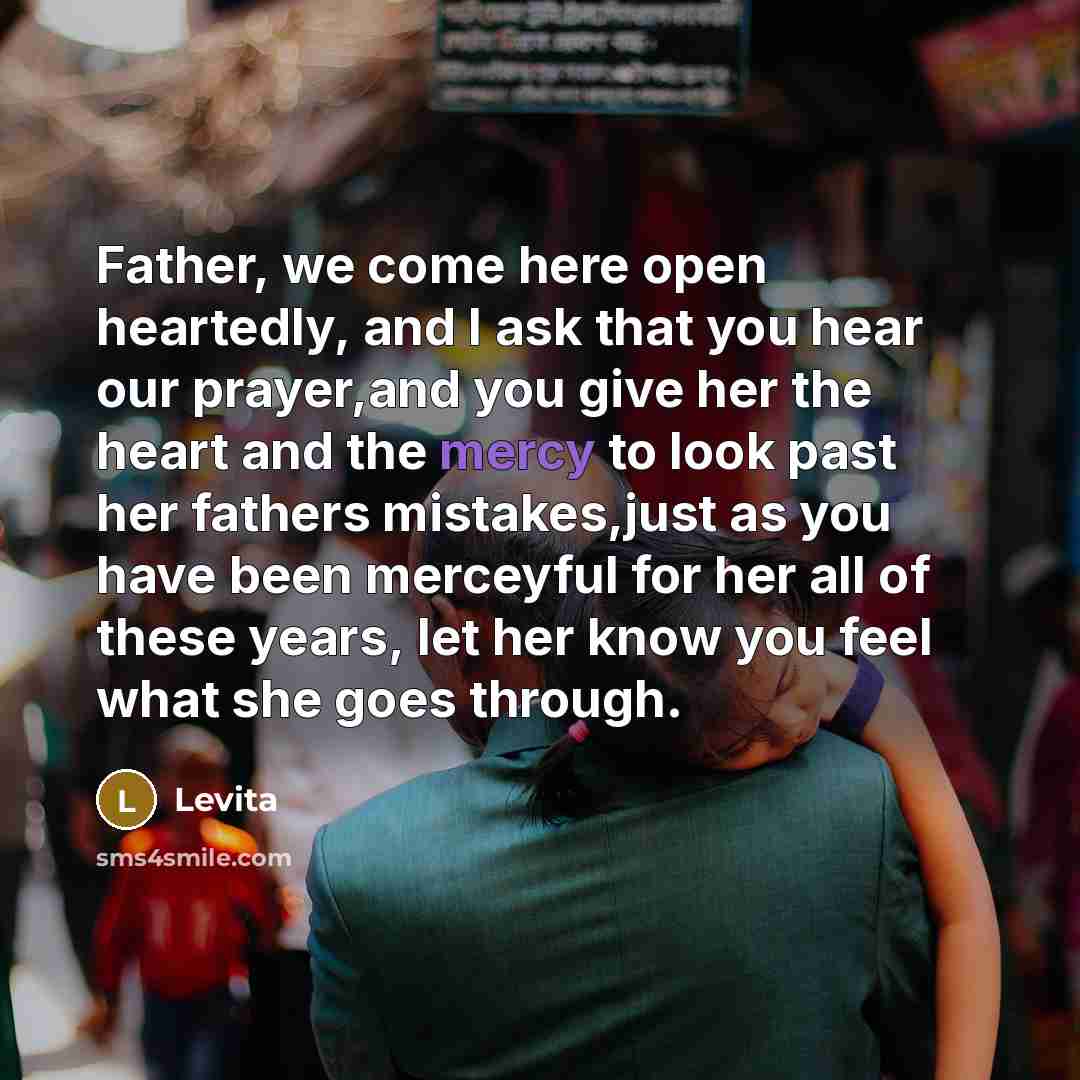 “Father, we come here open heartedly, and I ask that you hear our prayer,and you give her the heart and the mercy to look past her fathers mistakes,just as you have been merceyful for her all of these years, let her know you feel what she goes through.” quote by Levita