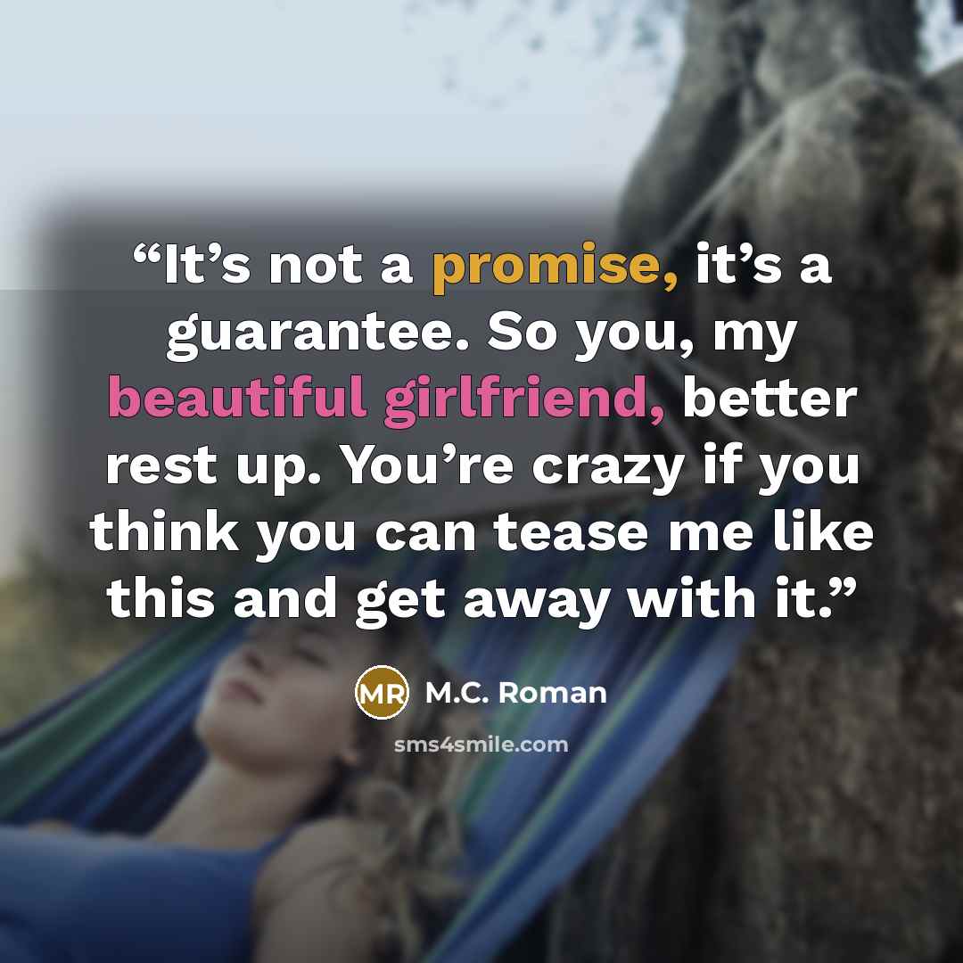 “It’s not a promise, it’s a guarantee. So you, my beautiful girlfriend, better rest up. You’re crazy if you think you can tease me like this and get away with it.” quote by M.C. Roman