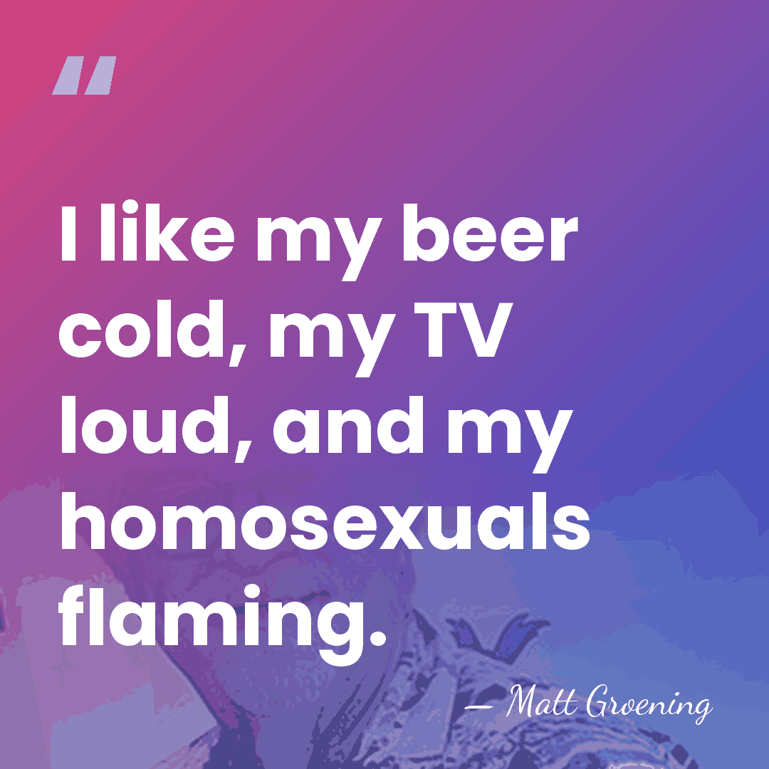 I like my beer cold, my TV loud, and my homosexuals flaming. - Matt Groening