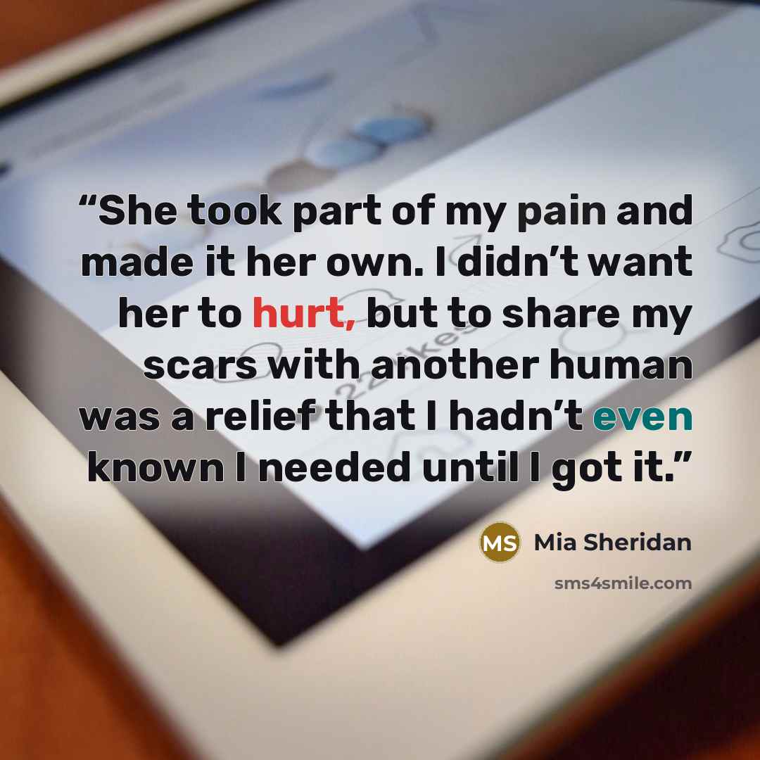 “She took part of my pain and made it her own. I didn’t want her to hurt, but to share my scars with another human was a relief that I hadn’t even known I needed until I got it.” quote by Mia Sheridan