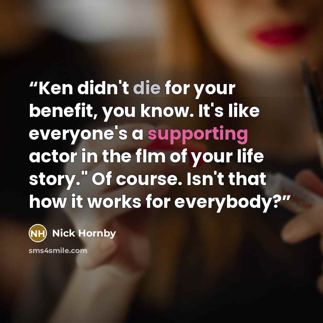 “Ken didn't die for your benefit, you know. It's like everyone's a supporting actor in the flm of your life story." Of course. Isn't that how it works for everybody?” quote by Nick Hornby