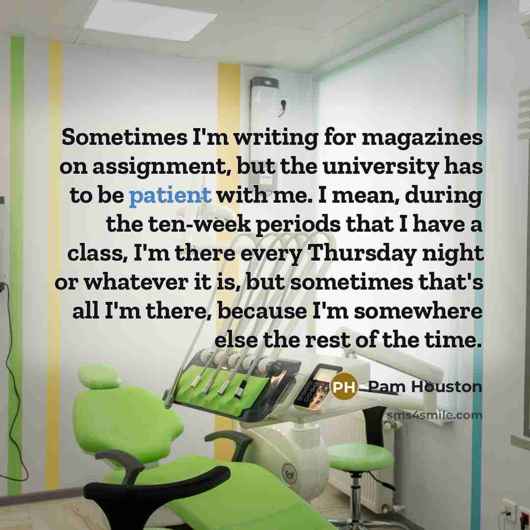 “Sometimes I'm writing for magazines on assignment, but the university has to be patient with me. I mean, during the ten-week periods that I have a class, I'm there every Thursday night or whatever it is, but sometimes that's all I'm there, because I'm somewhere else the rest of the time.” quote by Pam Houston