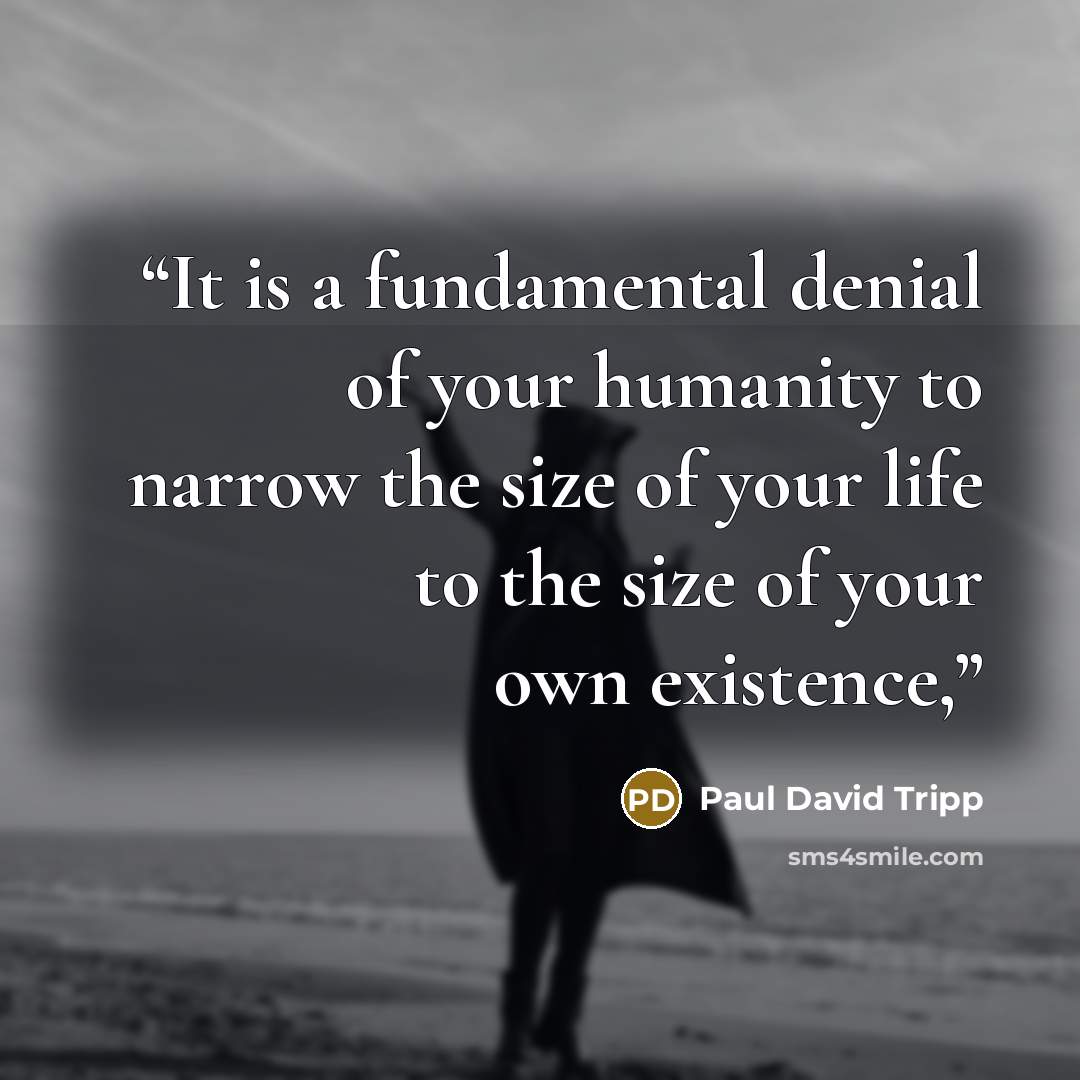 “It is a fundamental denial of your humanity to narrow the size of your life to the size of your own existence,” quote by Paul David Tripp