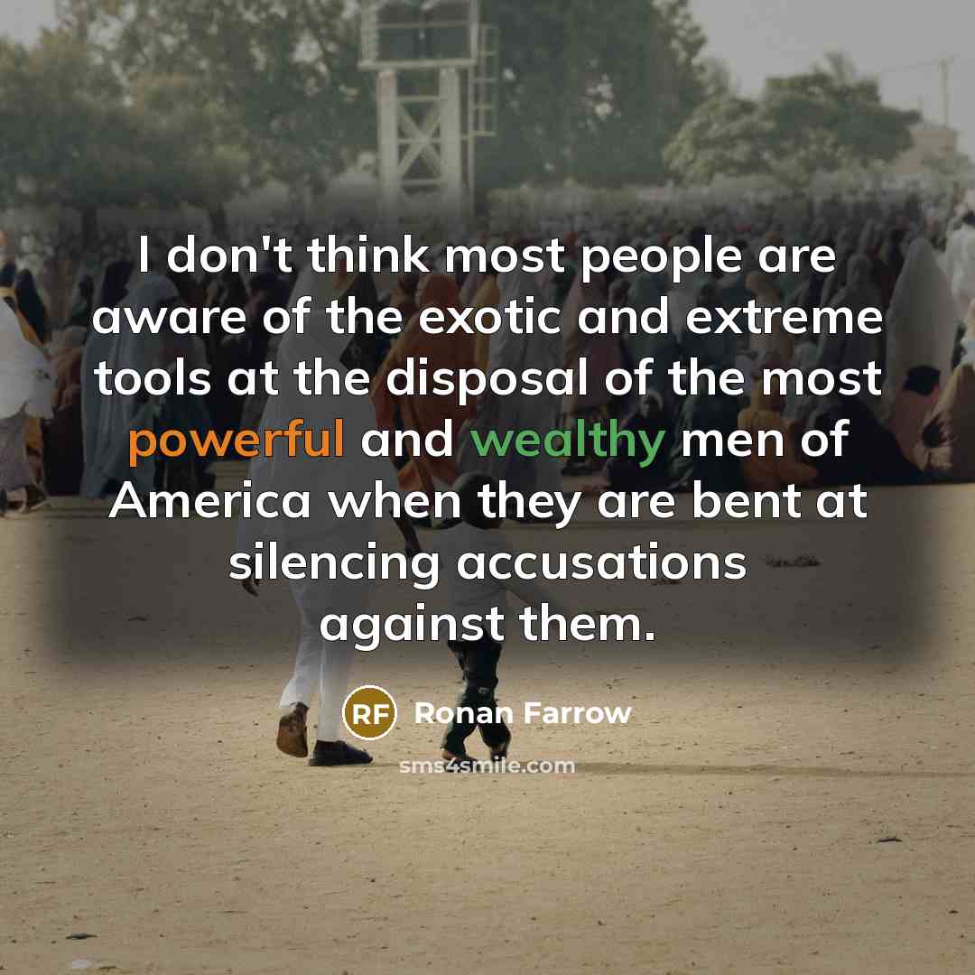 “I don't think most people are aware of the exotic and extreme tools at the disposal of the most powerful and wealthy men of America when they are bent at silencing accusations against them.” quote by Ronan Farrow