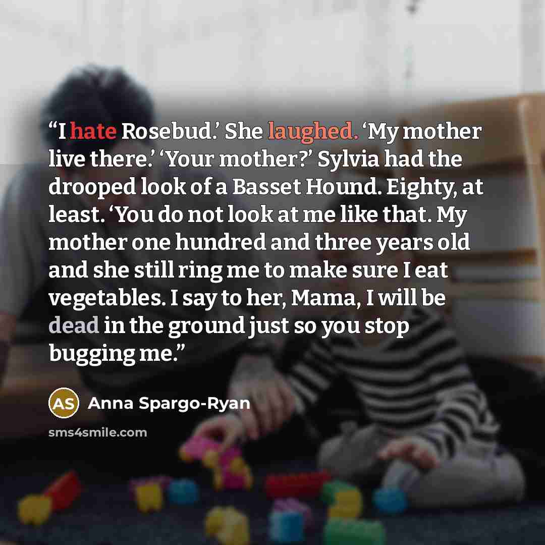 “I hate Rosebud.’ She laughed. ‘My mother live there.’ ‘Your mother?’ Sylvia had the drooped look of a Basset Hound. Eighty, at least. ‘You do not look at me like that. My mother one hundred and three years old and she still ring me to make sure I eat vegetables. I say to her, Mama, I will be dead…” quote by Anna Spargo-Ryan