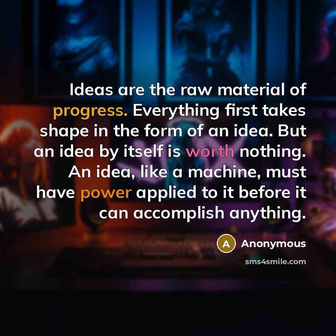 “Ideas are the raw material of progress. Everything first takes shape in the form of an idea. But an idea by itself is worth nothing. An idea, like a machine, must have power applied to it before it can accomplish anything.” quote by Anonymous