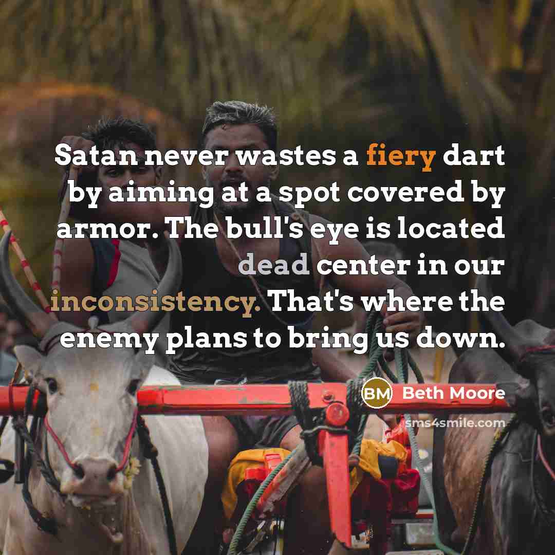 “Satan never wastes a fiery dart by aiming at a spot covered by armor. The bull's eye is located dead center in our inconsistency. That's where the enemy plans to bring us down.” quote by Beth Moore