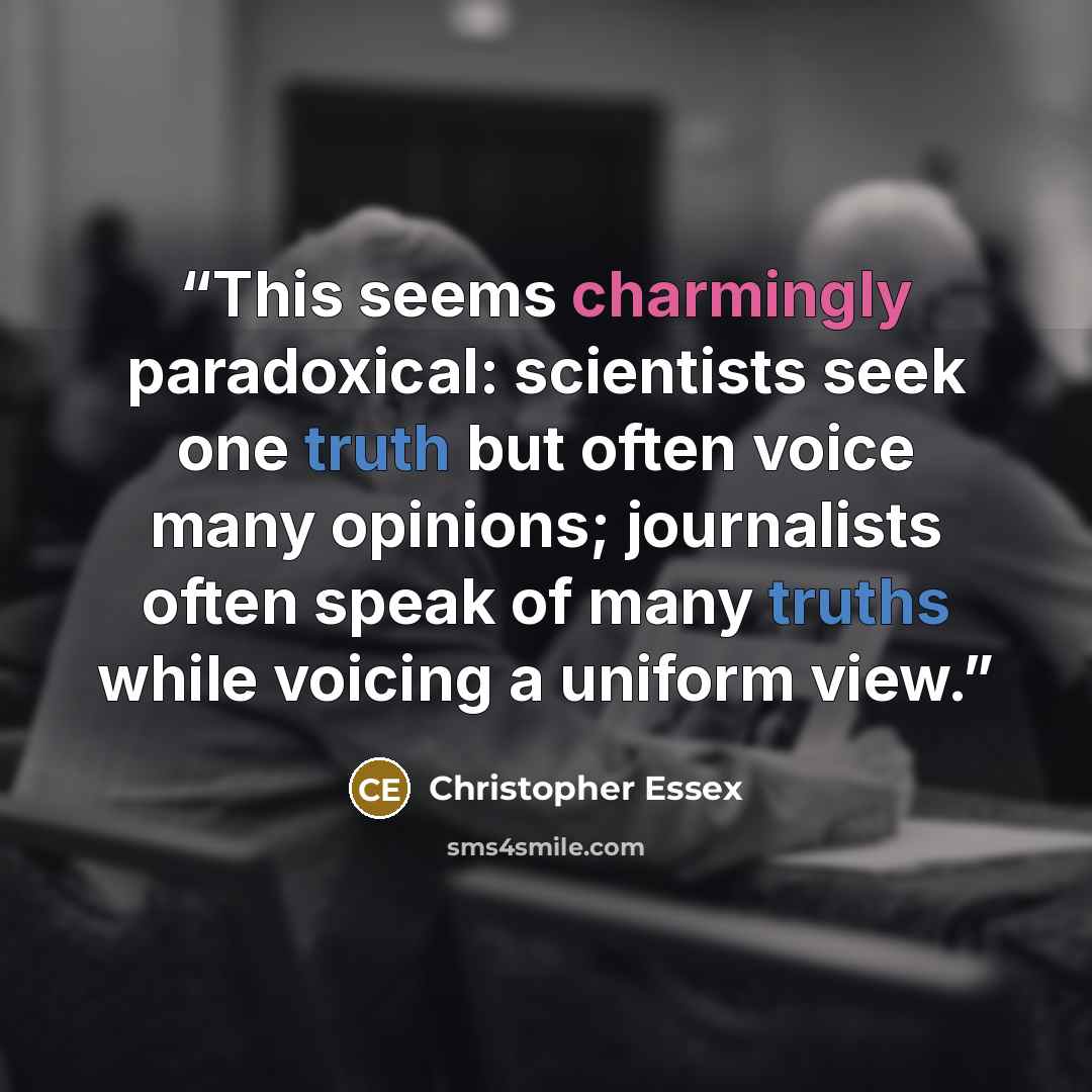 “This seems charmingly paradoxical: scientists seek one truth but often voice many opinions; journalists often speak of many truths while voicing a uniform view.” quote by Christopher Essex