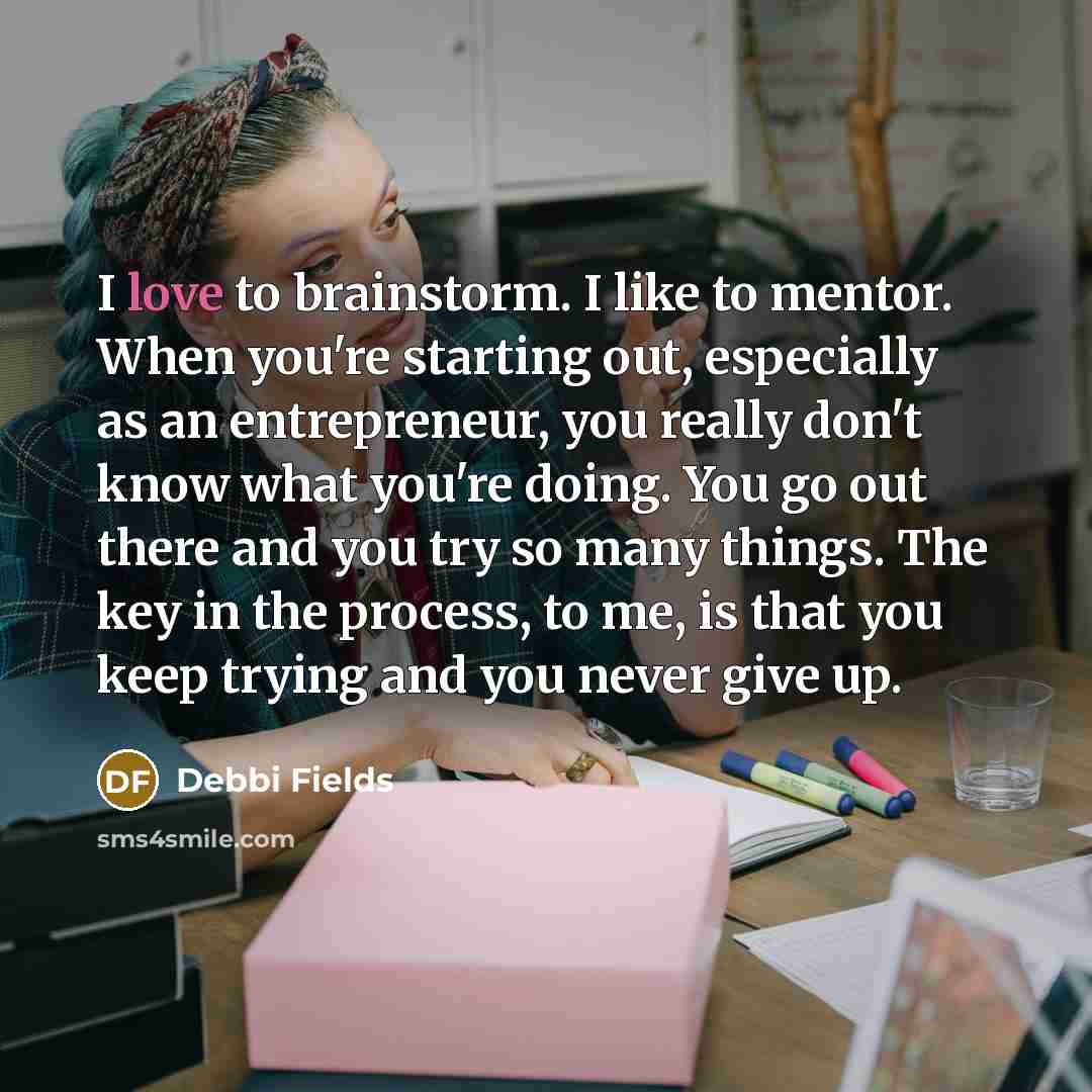 “I love to brainstorm. I like to mentor. When you're starting out, especially as an entrepreneur, you really don't know what you're doing. You go out there and you try so many things. The key in the process, to me, is that you keep trying and you never give up.” quote by Debbi Fields