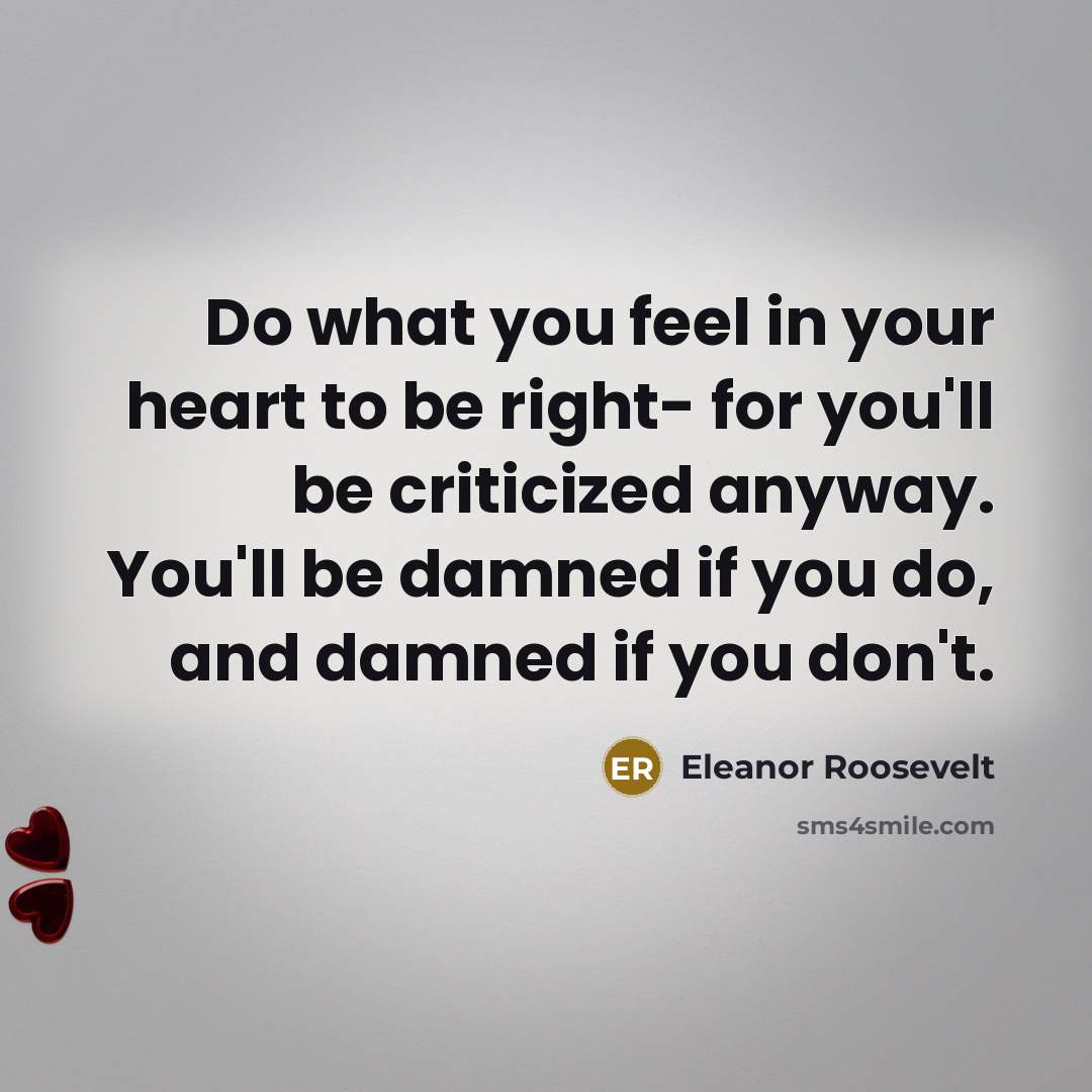 “Do what you feel in your heart to be right- for you'll be criticized anyway. You'll be damned if you do, and damned if you don't.” quote by Eleanor Roosevelt