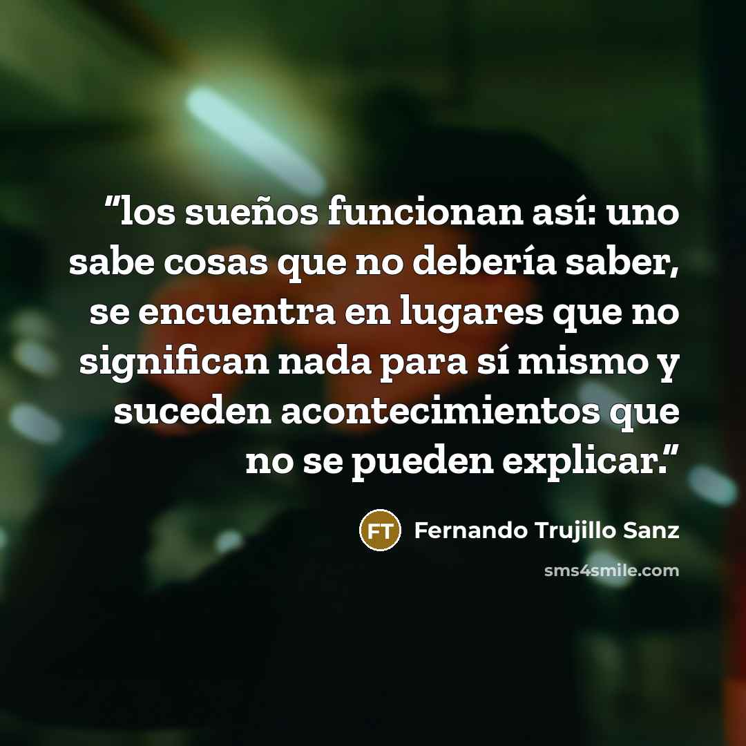 “los sueños funcionan así: uno sabe cosas que no debería saber, se encuentra en lugares que no significan nada para sí mismo y suceden acontecimientos que no se pueden explicar.” quote by Fernando Trujillo Sanz