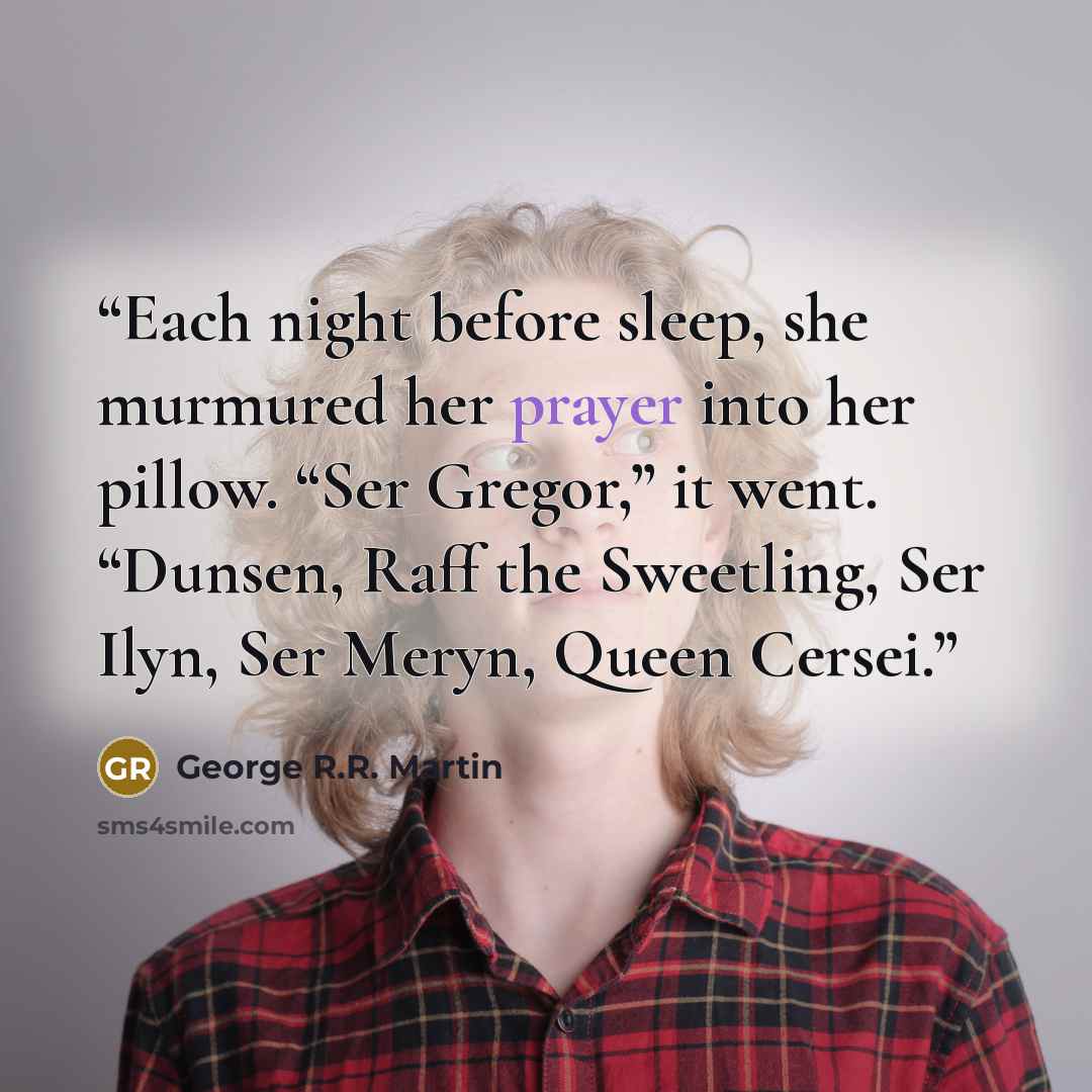 “Each night before sleep, she murmured her prayer into her pillow. “Ser Gregor,” it went. “Dunsen, Raff the Sweetling, Ser Ilyn, Ser Meryn, Queen Cersei.” quote by George R.R. Martin
