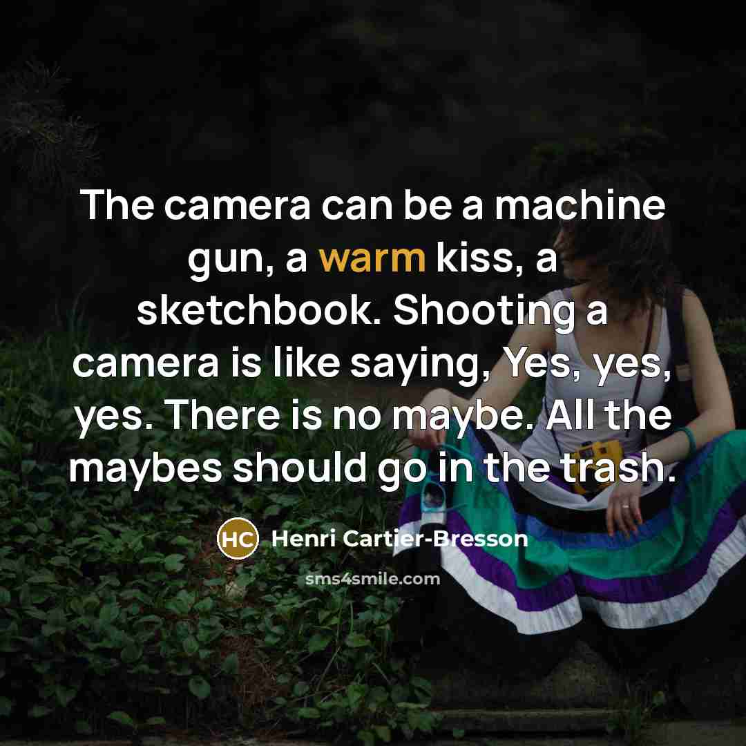 “The camera can be a machine gun, a warm kiss, a sketchbook. Shooting a camera is like saying, Yes, yes, yes. There is no maybe. All the maybes should go in the trash.” quote by Henri Cartier-Bresson