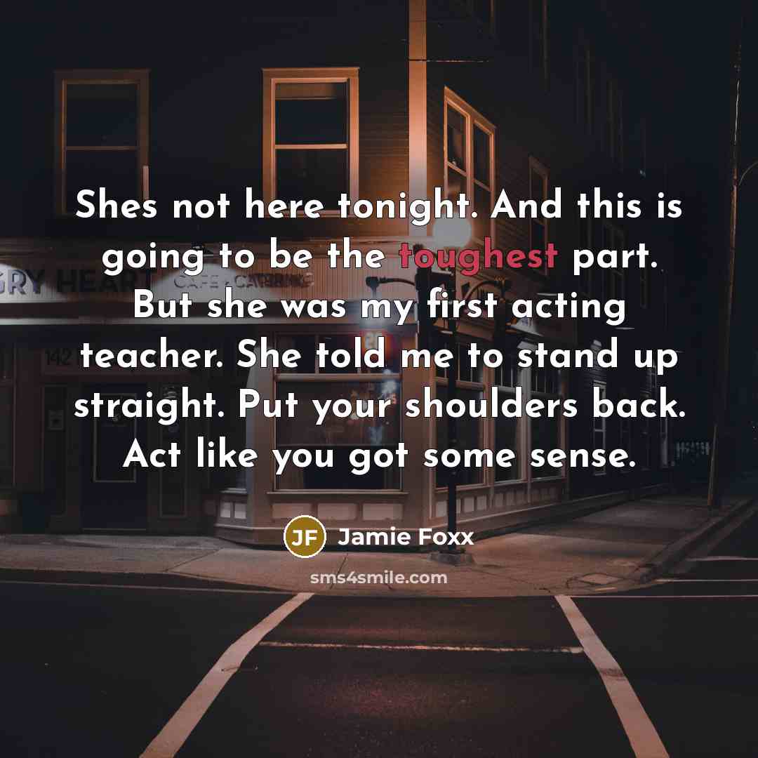 “Shes not here tonight. And this is going to be the toughest part. But she was my first acting teacher. She told me to stand up straight. Put your shoulders back. Act like you got some sense.” quote by Jamie Foxx