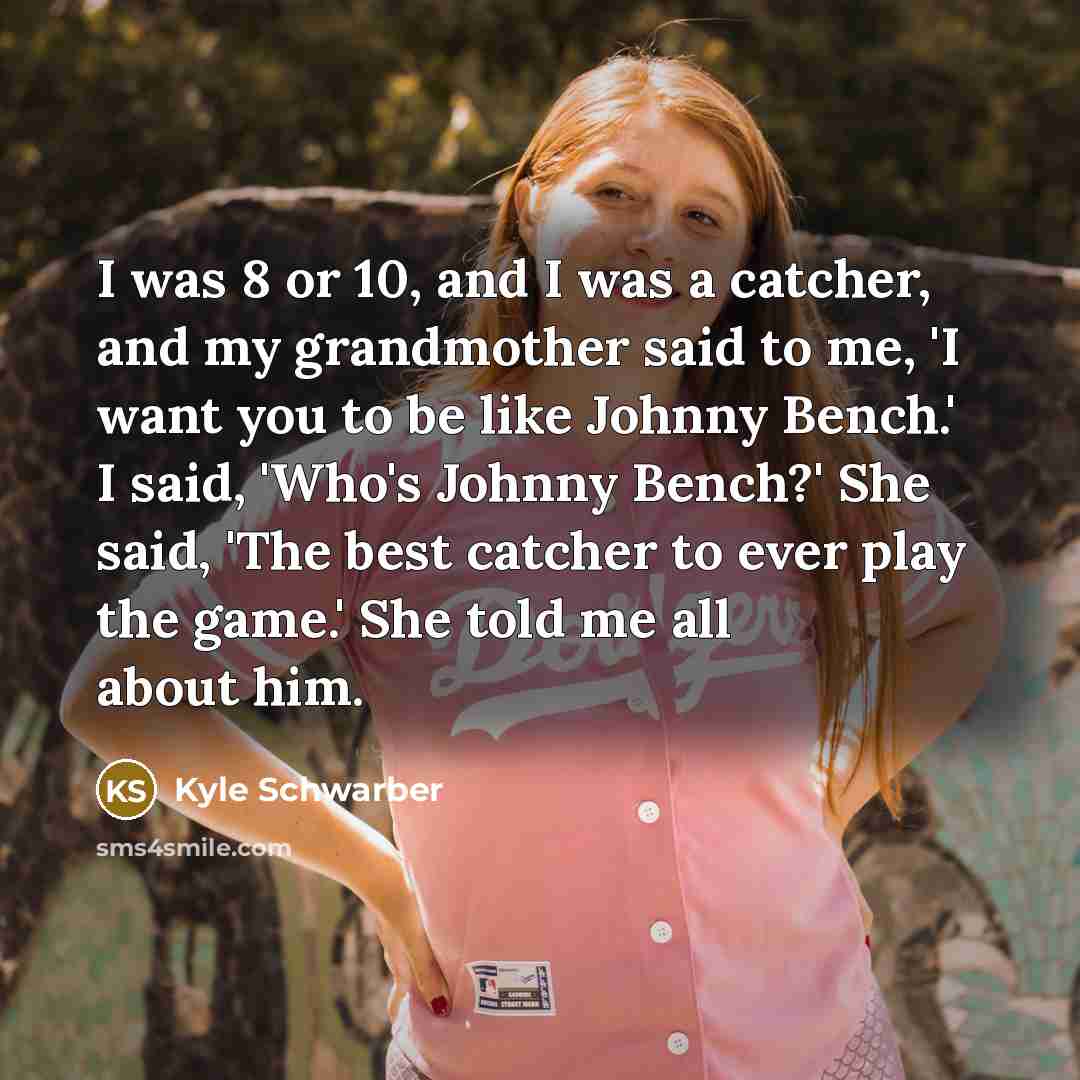 “I was 8 or 10, and I was a catcher, and my grandmother said to me, 'I want you to be like Johnny Bench.' I said, 'Who's Johnny Bench?' She said, 'The best catcher to ever play the game.' She told me all about him.” quote by Kyle Schwarber