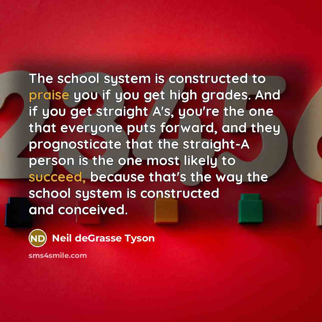 “The school system is constructed to praise you if you get high grades. And if you get straight A's, you're the one that everyone puts forward, and they prognosticate that the straight-A person is the one most likely to succeed, because that's the way the school system is constructed and conceived.” quote by Neil deGrasse Tyson
