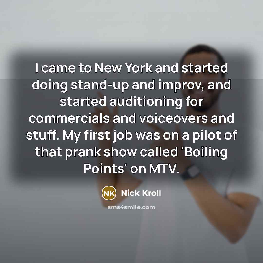 “I came to New York and started doing stand-up and improv, and started auditioning for commercials and voiceovers and stuff. My first job was on a pilot of that prank show called 'Boiling Points' on MTV.” quote by Nick Kroll