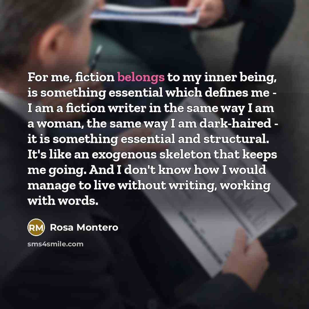 “For me, fiction belongs to my inner being, is something essential which defines me - I am a fiction writer in the same way I am a woman, the same way I am dark-haired - it is something essential and structural. It's like an exogenous skeleton that keeps me going. And I don't know how I would…” quote by Rosa Montero