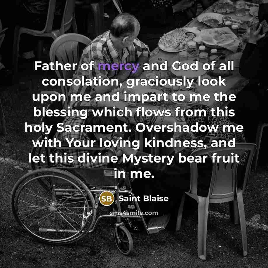 “Father of mercy and God of all consolation, graciously look upon me and impart to me the blessing which flows from this holy Sacrament. Overshadow me with Your loving kindness, and let this divine Mystery bear fruit in me.” quote by Saint Blaise
