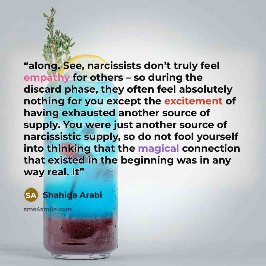 “along. See, narcissists don’t truly feel empathy for others – so during the discard phase, they often feel absolutely nothing for you except the excitement of having exhausted another source of supply. You were just another source of narcissistic supply, so do not fool yourself into thinking that…” quote by Shahida Arabi