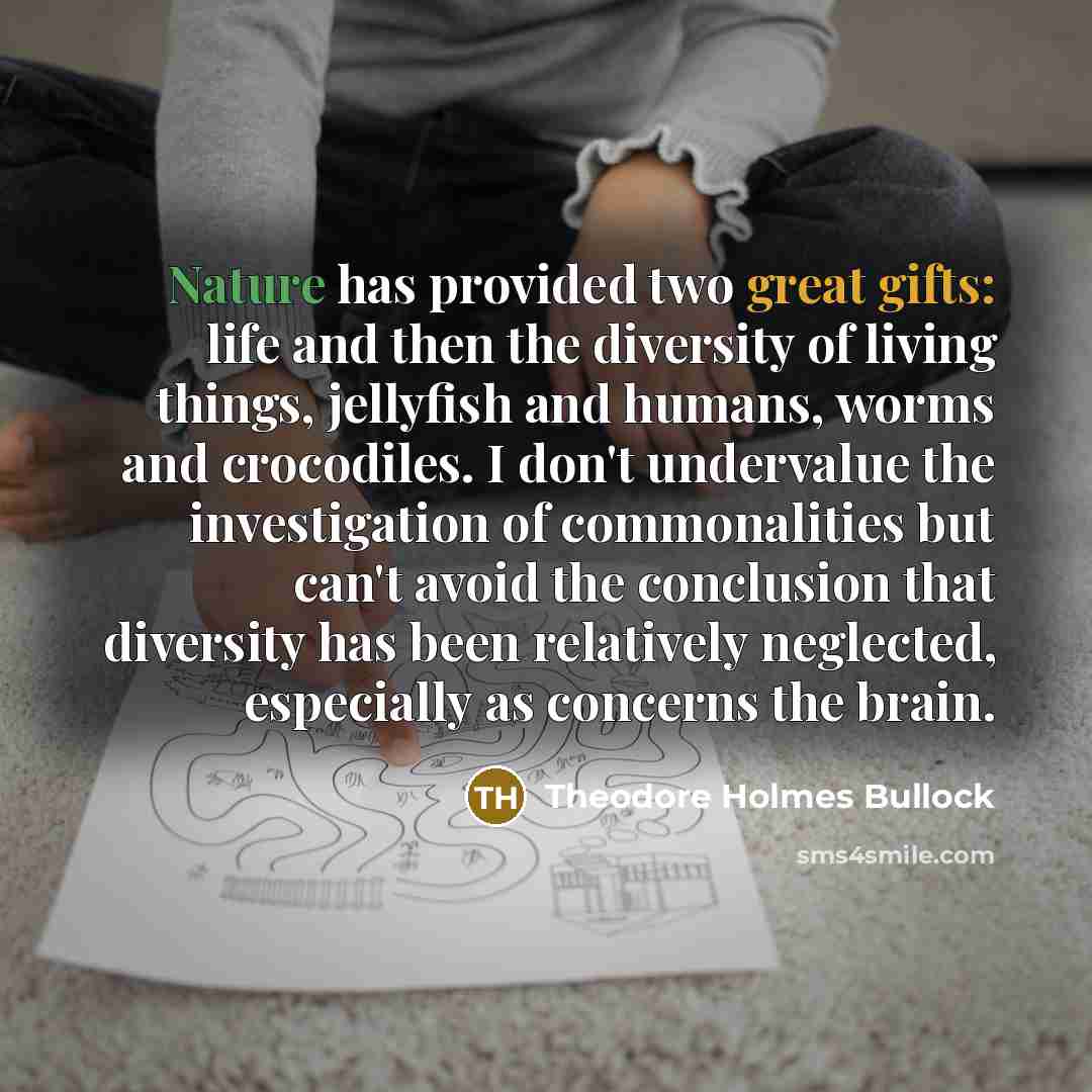 “Nature has provided two great gifts: life and then the diversity of living things, jellyfish and humans, worms and crocodiles. I don't undervalue the investigation of commonalities but can't avoid the conclusion that diversity has been relatively neglected, especially as concerns the brain.” quote by Theodore Holmes Bullock
